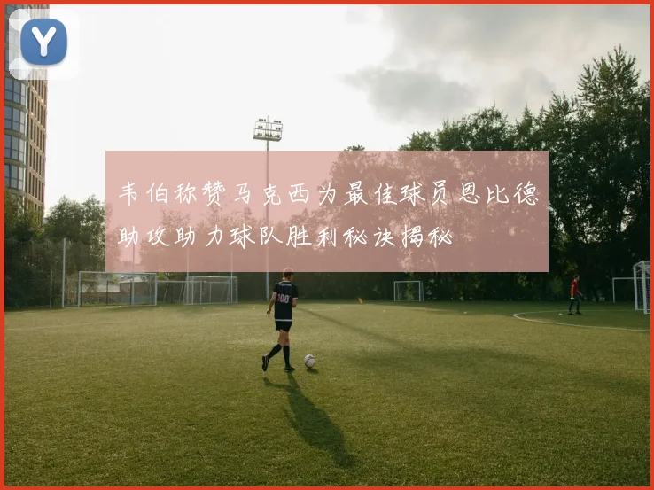 韦伯称赞马克西为最佳球员恩比德助攻助力球队胜利秘诀揭秘