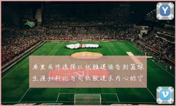 库里或许选择以优雅退场告别篮球生涯如科比与司机般追求内心的宁静