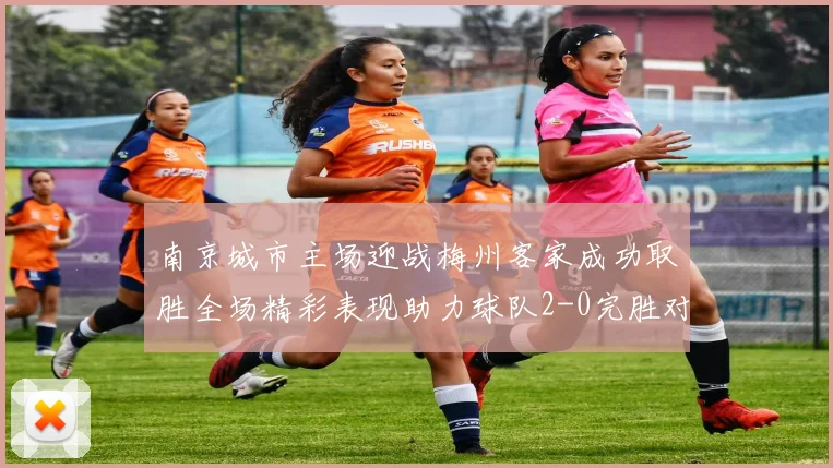 南京城市主场迎战梅州客家成功取胜全场精彩表现助力球队2-0完胜对手