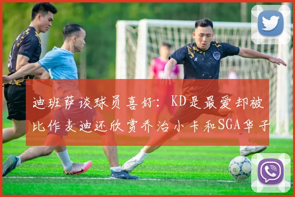 迪班萨谈球员喜好：KD是最爱却被比作麦迪还欣赏乔治小卡和SGA华子
