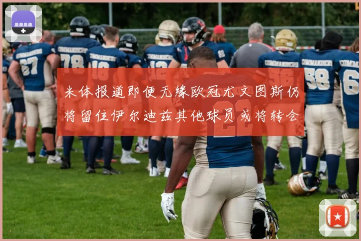 米体报道即便无缘欧冠尤文图斯仍将留住伊尔迪兹其他球员或将转会离队
