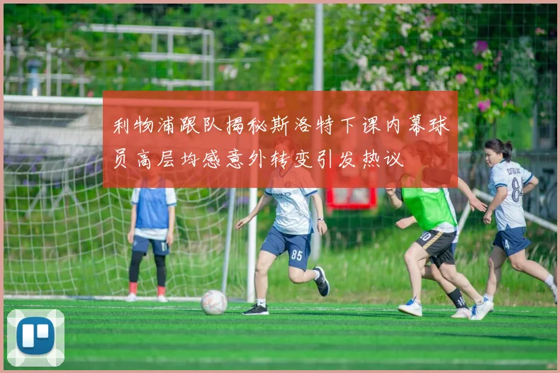 利物浦跟队揭秘斯洛特下课内幕球员高层均感意外转变引发热议