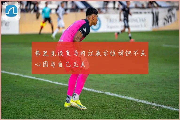 弗里克谈皇马内讧表示惊讶但不关心因与自己无关