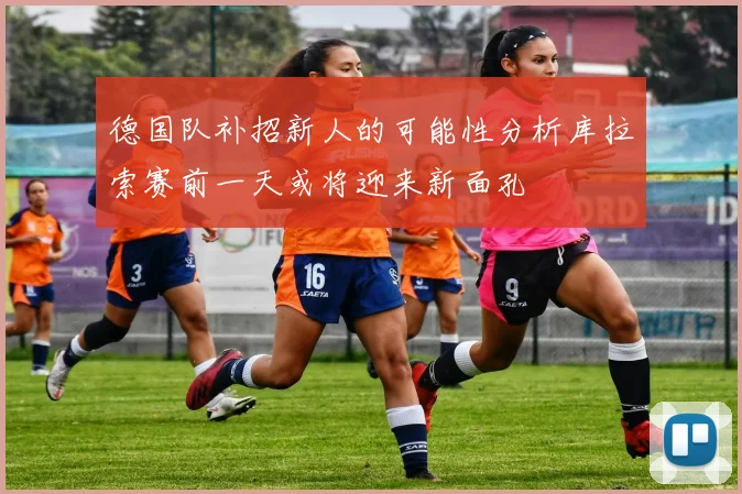 德国队补招新人的可能性分析库拉索赛前一天或将迎来新面孔