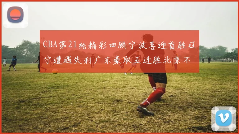 CBA第21轮精彩回顾宁波喜迎首胜辽宁遭遇失利广东豪取五连胜北京不敌天津江苏力克新疆