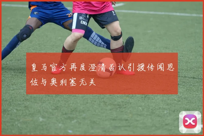 皇马官方再度澄清否认引援传闻恩佐与奥利塞无关