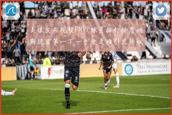 美媒发布现役FMVP球员排行榜詹姆斯稳居第一下一个会是谁引发热议