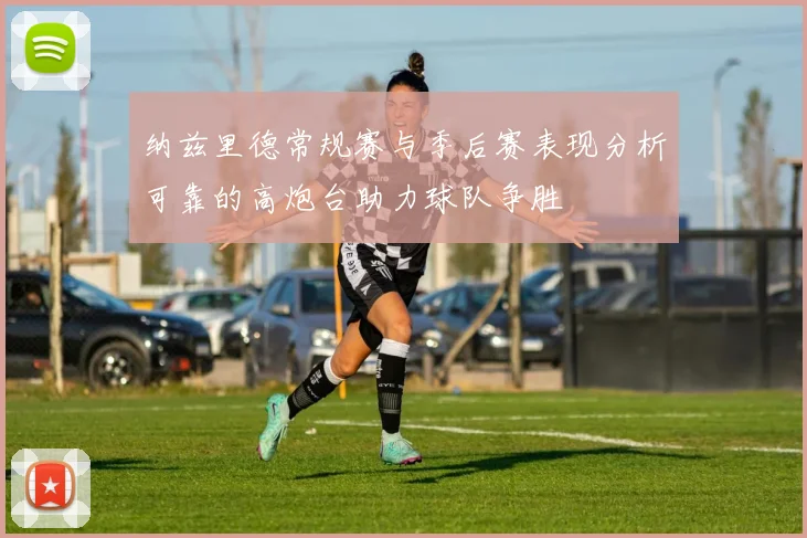纳兹里德常规赛与季后赛表现分析可靠的高炮台助力球队争胜