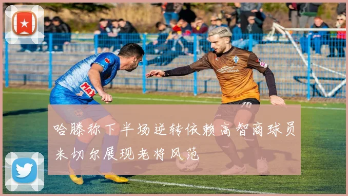 哈滕称下半场逆转依赖高智商球员米切尔展现老将风范