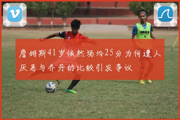 詹姆斯41岁依然场均25分为何遭人厌恶与乔丹的比较引发争议