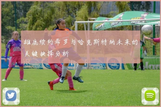 雄鹿续约希罗与哈克斯特纳未来的关键抉择分析
