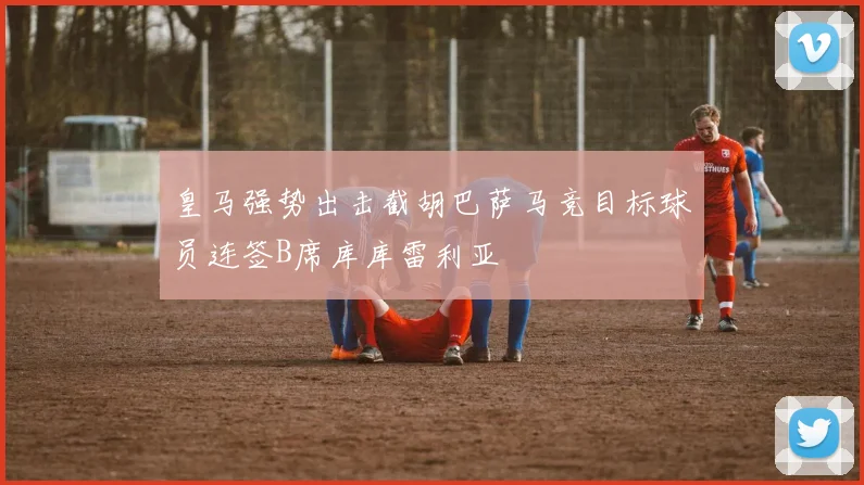 皇马强势出击截胡巴萨马竞目标球员连签B席库库雷利亚