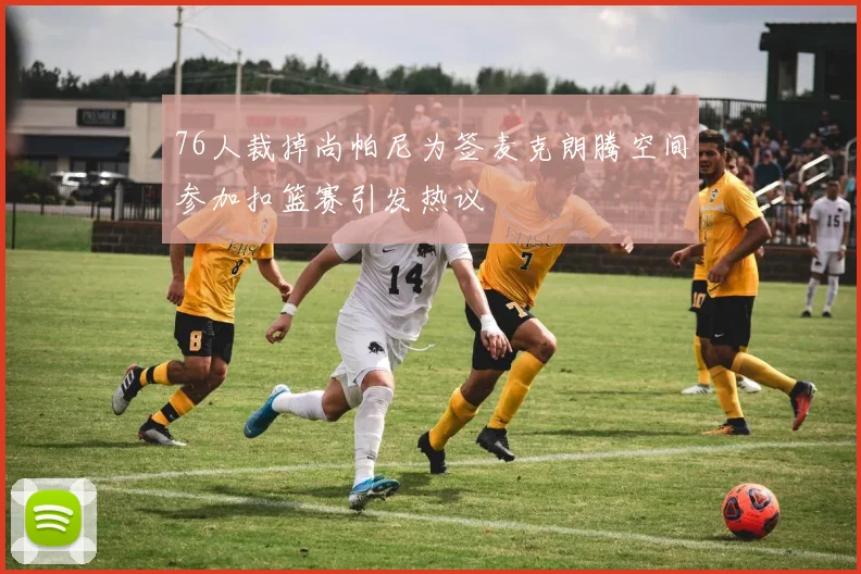 76人裁掉尚帕尼为签麦克朗腾空间参加扣篮赛引发热议