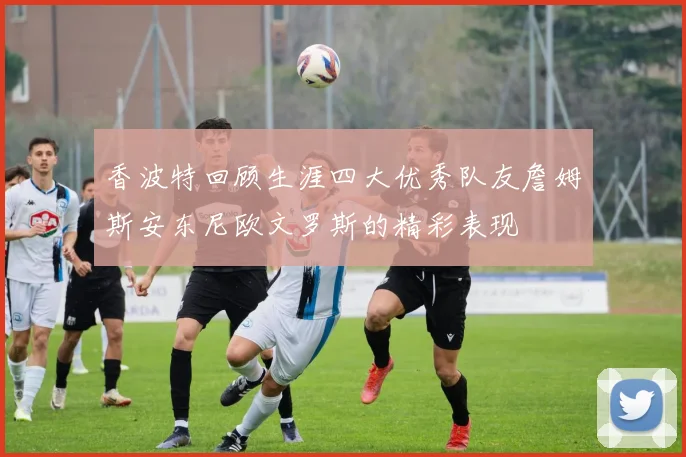 香波特回顾生涯四大优秀队友詹姆斯安东尼欧文罗斯的精彩表现