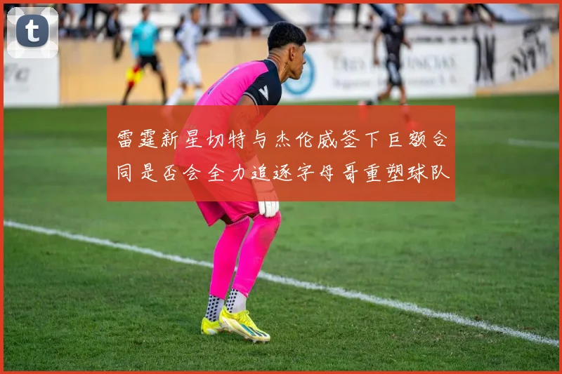 雷霆新星切特与杰伦威签下巨额合同是否会全力追逐字母哥重塑球队实力