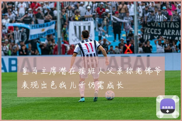 皇马主席潜在接班人父亲称老佛爷表现出色我儿子仍需成长